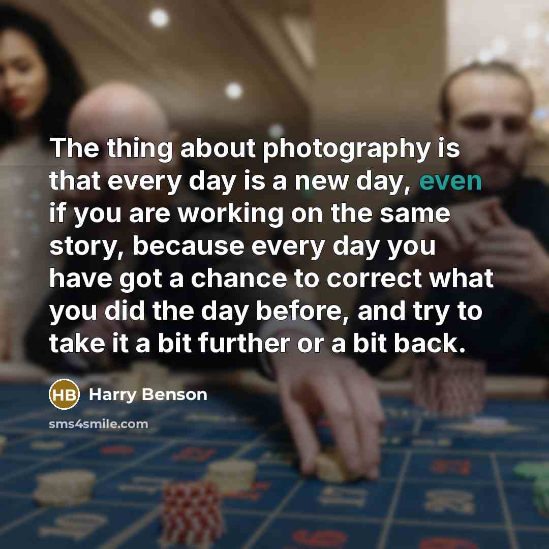 “The thing about photography is that every day is a new day, even if you are working on the same story, because every day you have got a chance to correct what you did the day before, and try to take it a bit further or a bit back.” quote by Harry Benson