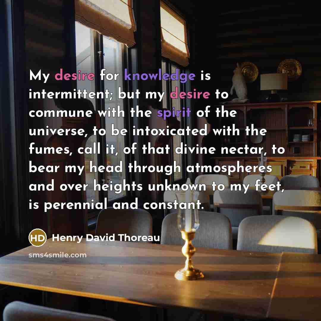 “My desire for knowledge is intermittent; but my desire to commune with the spirit of the universe, to be intoxicated with the fumes, call it, of that divine nectar, to bear my head through atmospheres and over heights unknown to my feet, is perennial and constant.” quote by Henry David Thoreau