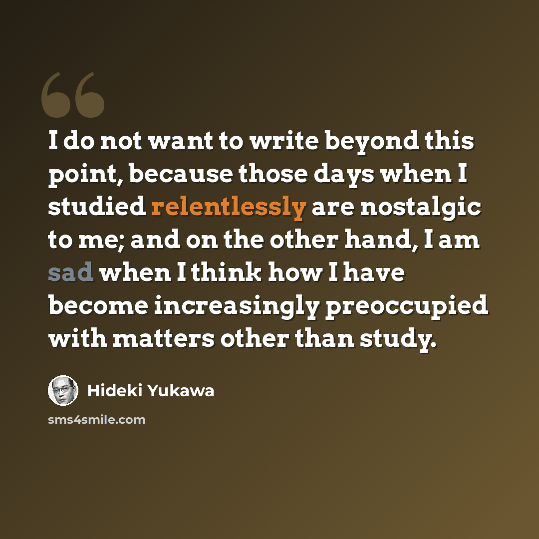 “I do not want to write beyond this point, because those days when I studied relentlessly are nostalgic to me; and on the other hand, I am sad when I think how I have become increasingly preoccupied with matters other than study.” quote by Hideki Yukawa