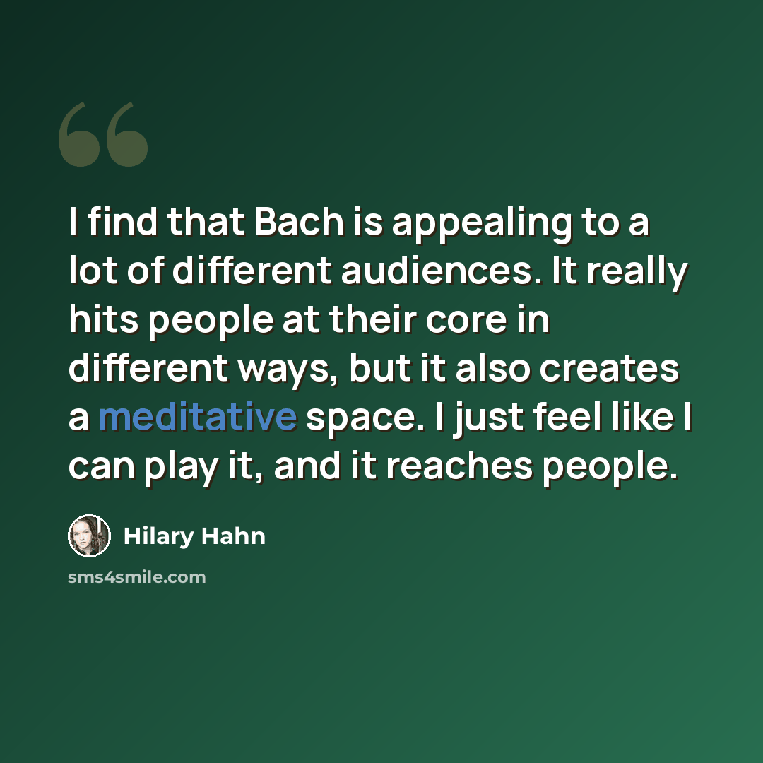 “I find that Bach is appealing to a lot of different audiences. It really hits people at their core in different ways, but it also creates a meditative space. I just feel like I can play it, and it reaches people.” quote by Hilary Hahn