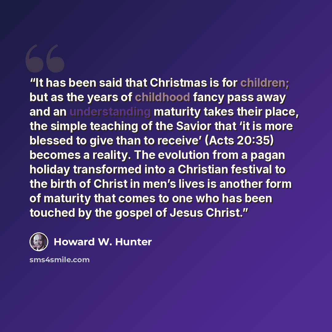 “It has been said that Christmas is for children; but as the years of childhood fancy pass away and an understanding maturity takes their place, the simple teaching of the Savior that ‘it is more blessed to give than to receive’ (Acts 20:35) becomes a reality. The evolution from a pagan holiday…” quote by Howard W. Hunter