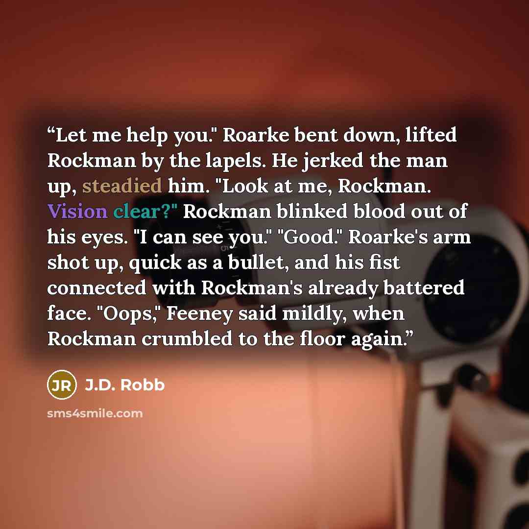 “Let me help you." Roarke bent down, lifted Rockman by the lapels. He jerked the man up, steadied him. "Look at me, Rockman. Vision clear?" Rockman blinked blood out of his eyes. "I can see you." "Good." Roarke's arm shot up, quick as a bullet, and his fist connected with Rockman's already battered…” quote by J.D. Robb