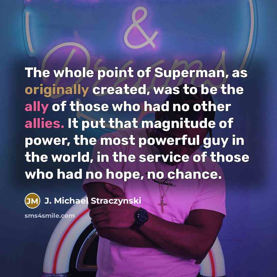 “The whole point of Superman, as originally created, was to be the ally of those who had no other allies. It put that magnitude of power, the most powerful guy in the world, in the service of those who had no hope, no chance.” quote by J. Michael Straczynski