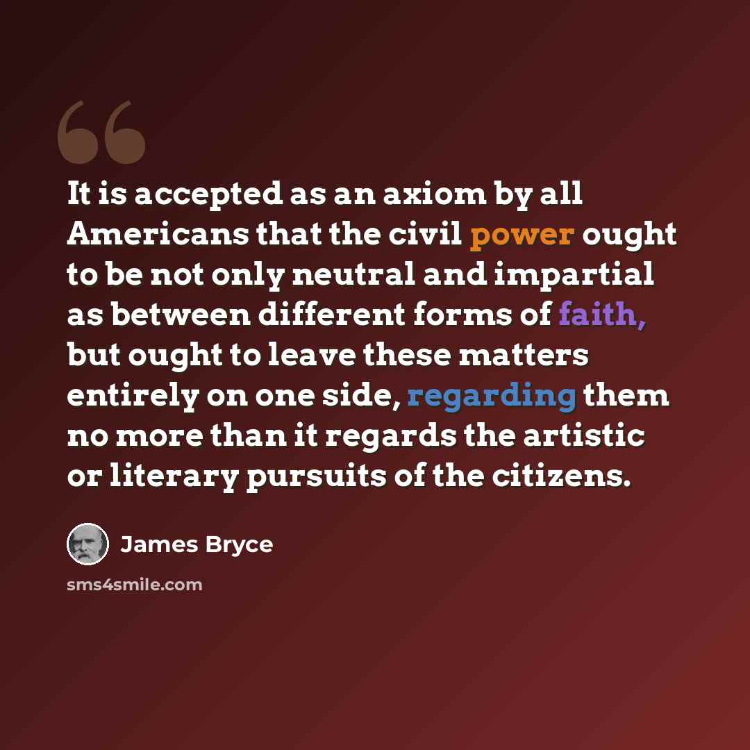 “It is accepted as an axiom by all Americans that the civil power ought to be not only neutral and impartial as between different forms of faith, but ought to leave these matters entirely on one side, regarding them no more than it regards the artistic or literary pursuits of the citizens.” quote by James Bryce