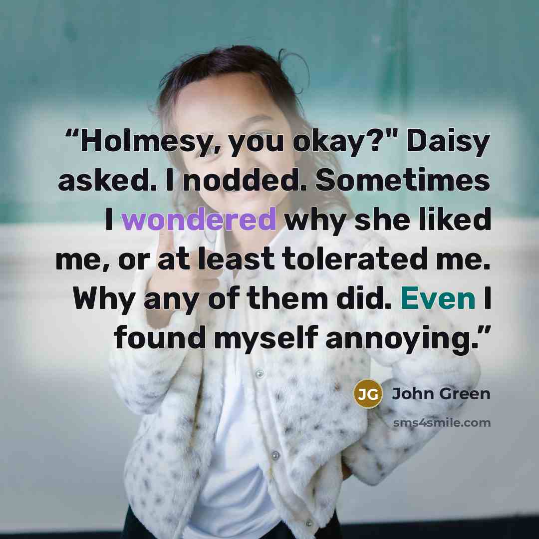 “Holmesy, you okay?" Daisy asked. I nodded. Sometimes I wondered why she liked me, or at least tolerated me. Why any of them did. Even I found myself annoying.” quote by John Green