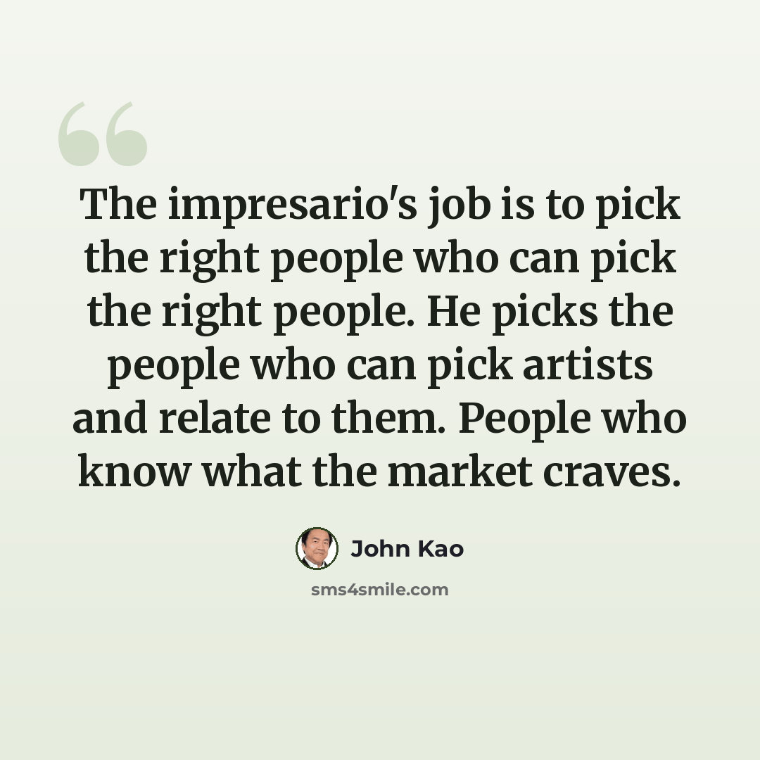 “The impresario's job is to pick the right people who can pick the right people. He picks the people who can pick artists and relate to them. People who know what the market craves.” quote by John Kao