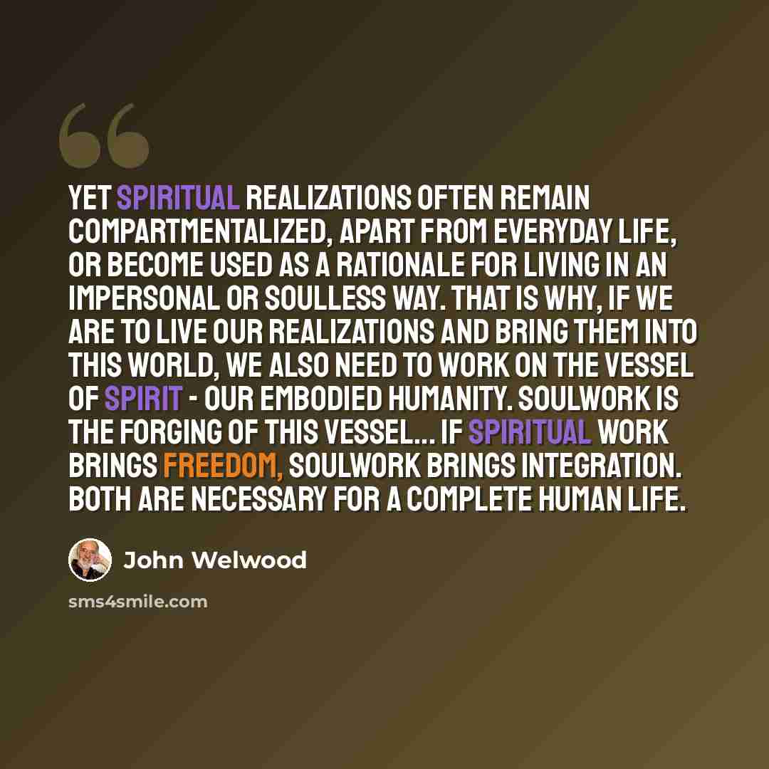 “Yet spiritual realizations often remain compartmentalized, apart from everyday life, or become used as a rationale for living in an impersonal or soulless way. That is why, if we are to live our realizations and bring them into this world, we also need to work on the vessel of spirit - our…” quote by John Welwood