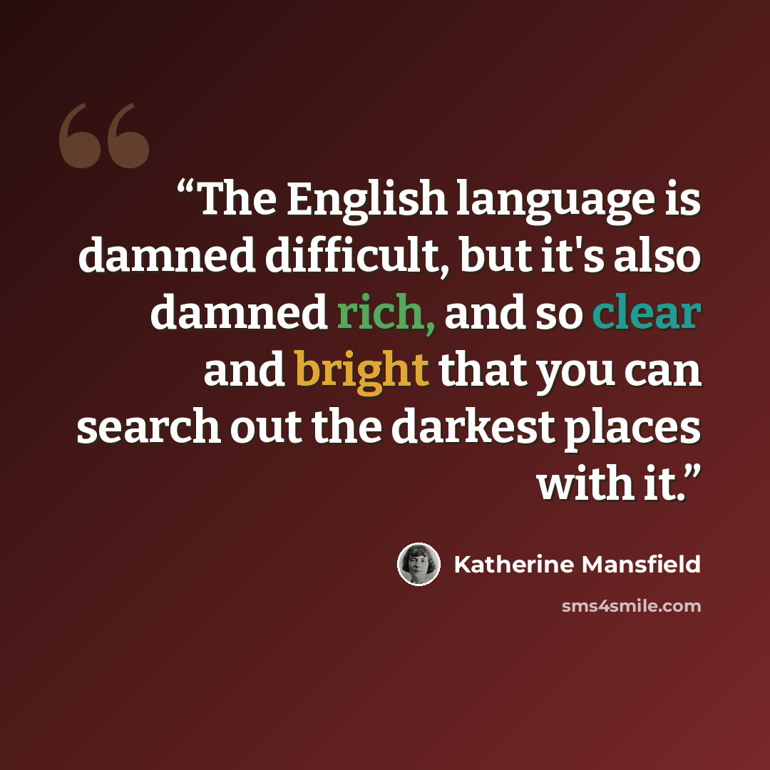“The English language is damned difficult, but it's also damned rich, and so clear and bright that you can search out the darkest places with it.” quote by Katherine Mansfield