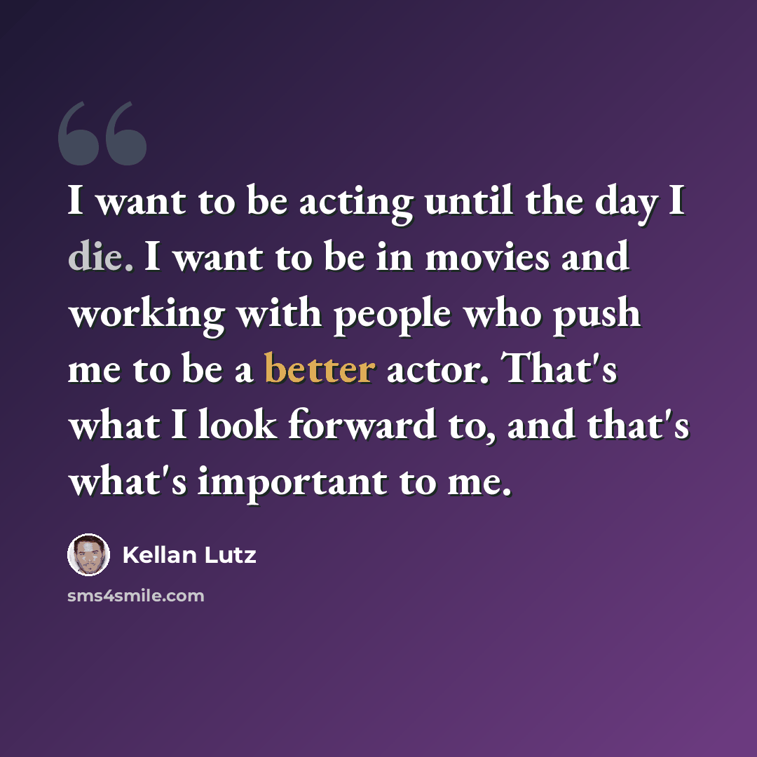 “I want to be acting until the day I die. I want to be in movies and working with people who push me to be a better actor. That's what I look forward to, and that's what's important to me.” quote by Kellan Lutz