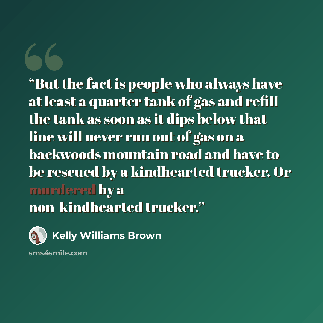“But the fact is people who always have at least a quarter tank of gas and refill the tank as soon as it dips below that line will never run out of gas on a backwoods mountain road and have to be rescued by a kindhearted trucker. Or murdered by a non-kindhearted trucker.” quote by Kelly Williams Brown