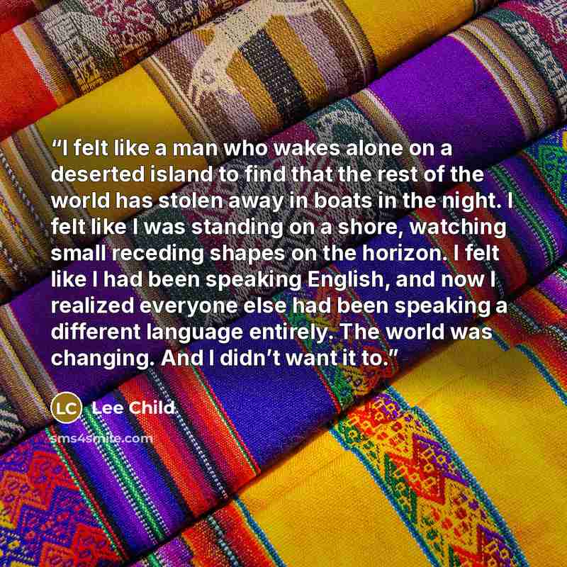 “I felt like a man who wakes alone on a deserted island to find that the rest of the world has stolen away in boats in the night. I felt like I was standing on a shore, watching small receding shapes on the horizon. I felt like I had been speaking English, and now I realized everyone else had been…” quote by Lee Child