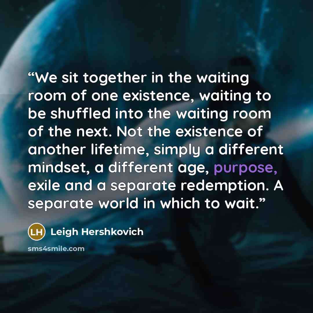 “We sit together in the waiting room of one existence, waiting to be shuffled into the waiting room of the next. Not the existence of another lifetime, simply a different mindset, a different age, purpose, exile and a separate redemption. A separate world in which to wait.” quote by Leigh Hershkovich
