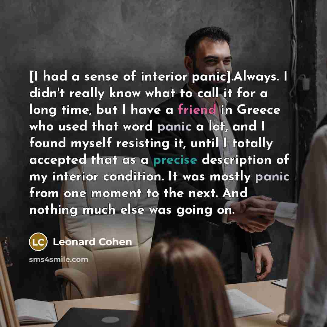 “[I had a sense of interior panic].Always. I didn't really know what to call it for a long time, but I have a friend in Greece who used that word panic a lot, and I found myself resisting it, until I totally accepted that as a precise description of my interior condition. It was mostly panic from…” quote by Leonard Cohen