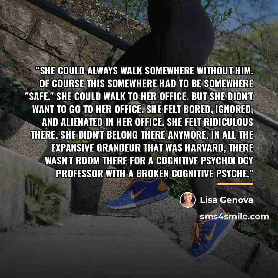 “She could always walk somewhere without him. Of course this somewhere had to be somewhere "safe." She could walk to her office. But she didn't want to go to her office. She felt bored, ignored, and alienated in her office. She felt ridiculous there. She didn't belong there anymore. In all the…” quote by Lisa Genova