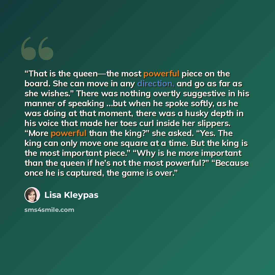 “That is the queen—the most powerful piece on the board. She can move in any direction, and go as far as she wishes.” There was nothing overtly suggestive in his manner of speaking …but when he spoke softly, as he was doing at that moment, there was a husky depth in his voice that made her toes…” quote by Lisa Kleypas