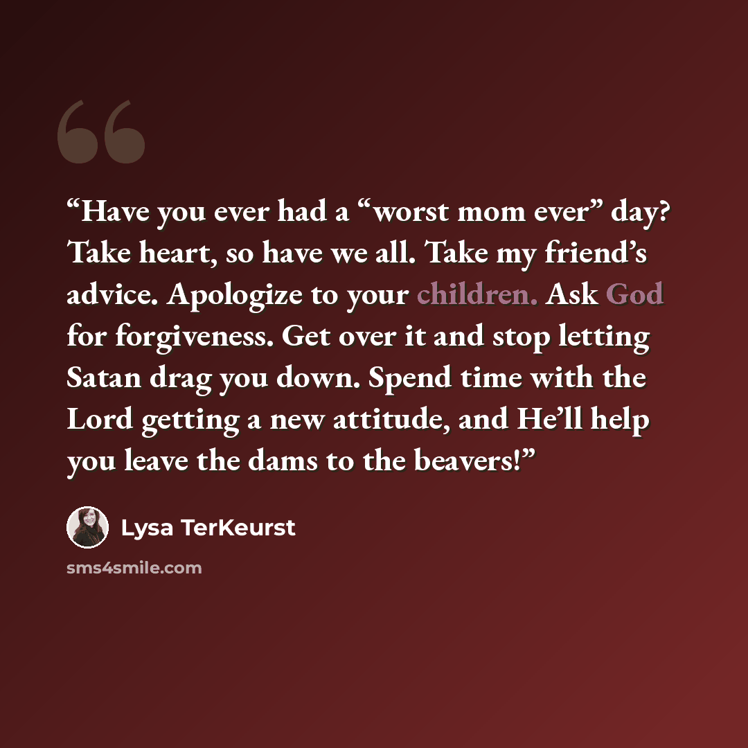 “Have you ever had a “worst mom ever” day? Take heart, so have we all. Take my friend’s advice. Apologize to your children. Ask God for forgiveness. Get over it and stop letting Satan drag you down. Spend time with the Lord getting a new attitude, and He’ll help you leave the dams to the beavers!” quote by Lysa TerKeurst