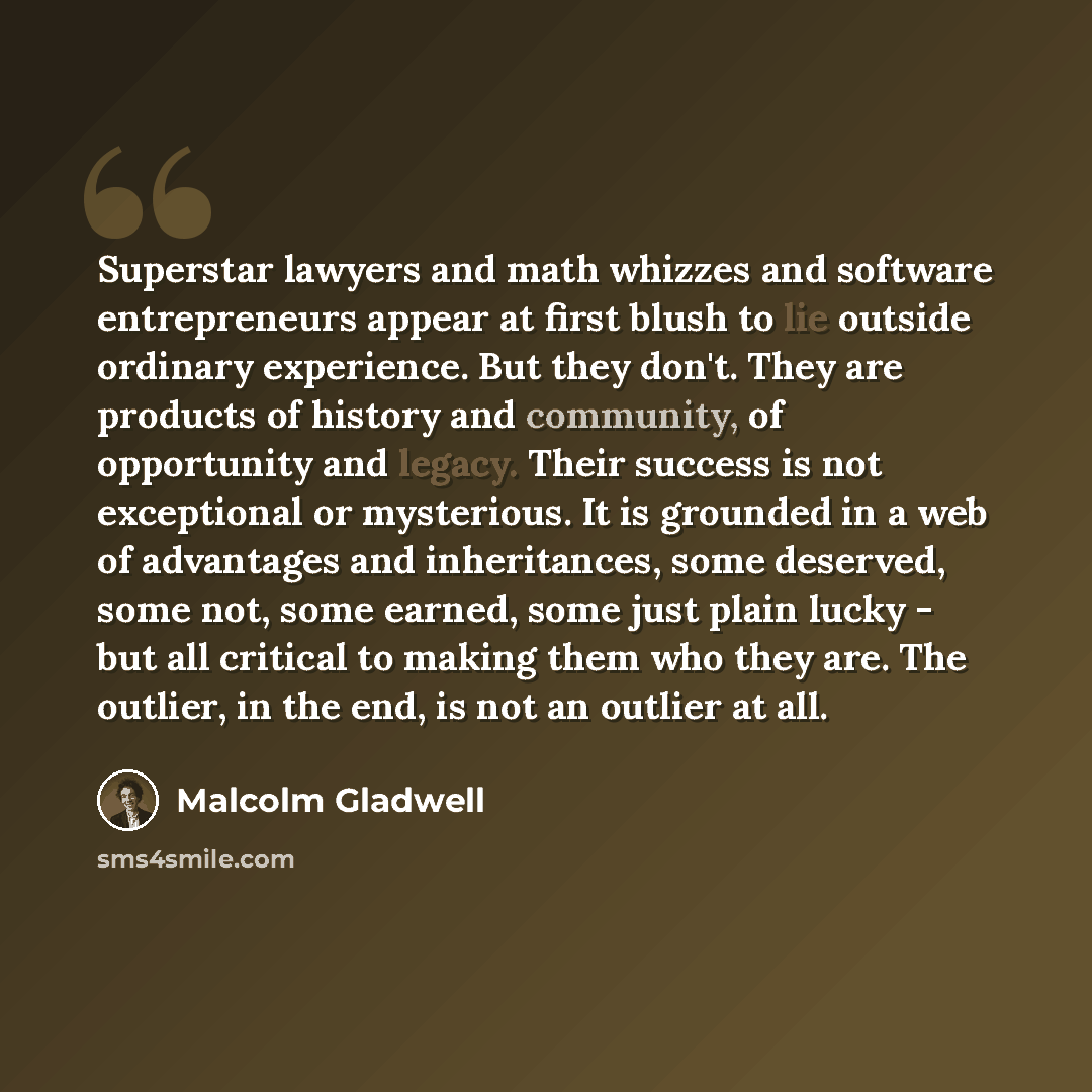 “Superstar lawyers and math whizzes and software entrepreneurs appear at first blush to lie outside ordinary experience. But they don't. They are products of history and community, of opportunity and legacy. Their success is not exceptional or mysterious. It is grounded in a web of advantages and…” quote by Malcolm Gladwell