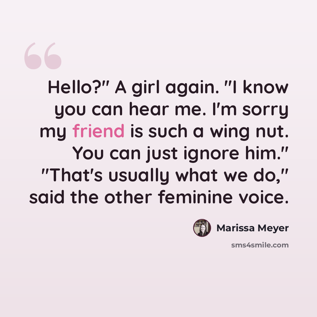 “Hello?" A girl again. "I know you can hear me. I'm sorry my friend is such a wing nut. You can just ignore him." "That's usually what we do," said the other feminine voice.” quote by Marissa Meyer