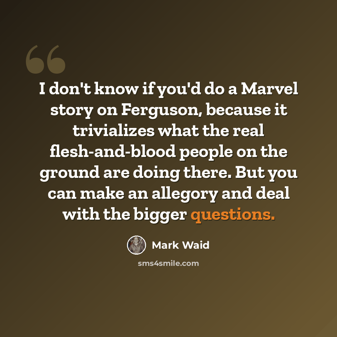 “I don't know if you'd do a Marvel story on Ferguson, because it trivializes what the real flesh-and-blood people on the ground are doing there. But you can make an allegory and deal with the bigger questions.” quote by Mark Waid