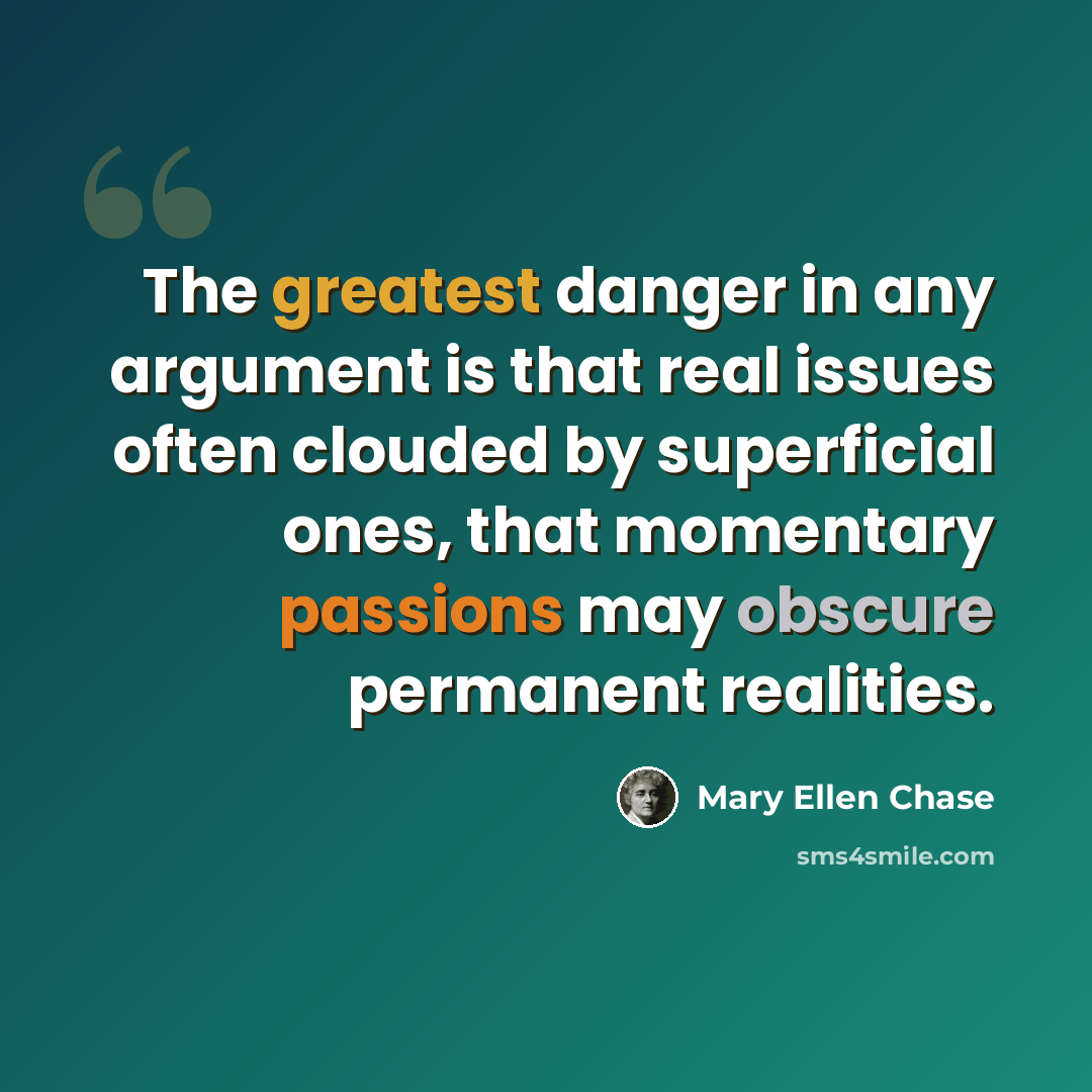 “The greatest danger in any argument is that real issues often clouded by superficial ones, that momentary passions may obscure permanent realities.” quote by Mary Ellen Chase