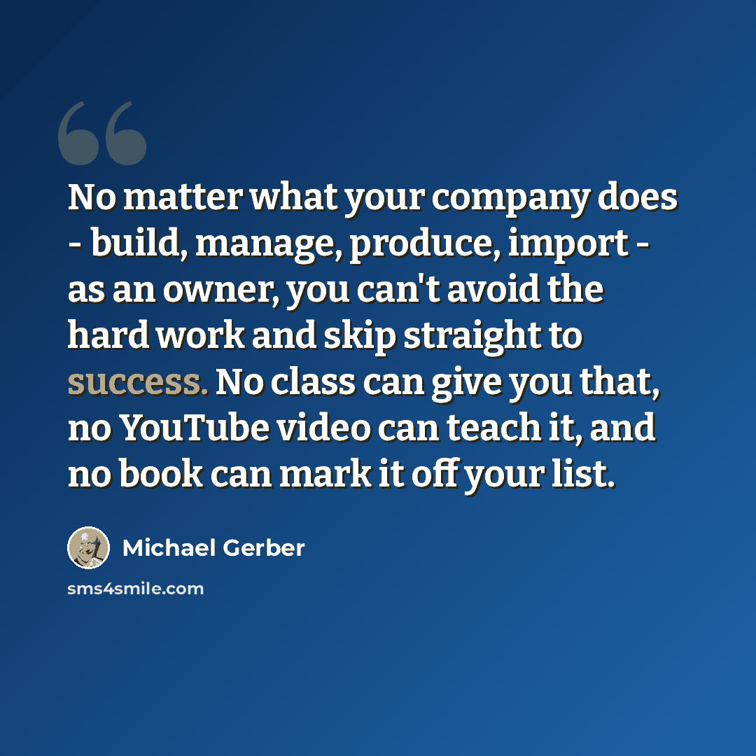 “No matter what your company does - build, manage, produce, import - as an owner, you can't avoid the hard work and skip straight to success. No class can give you that, no YouTube video can teach it, and no book can mark it off your list.” quote by Michael Gerber