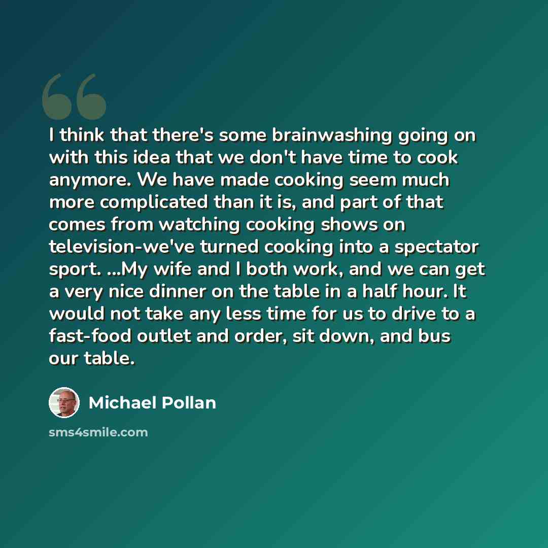 “I think that there's some brainwashing going on with this idea that we don't have time to cook anymore. We have made cooking seem much more complicated than it is, and part of that comes from watching cooking shows on television-we've turned cooking into a spectator sport. ...My wife and I both…” quote by Michael Pollan