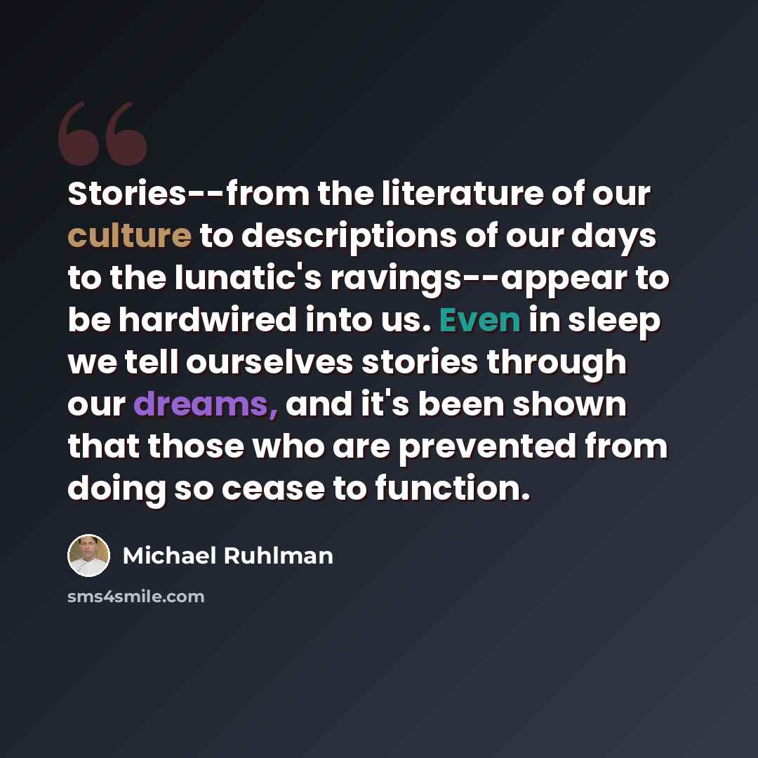 “Stories--from the literature of our culture to descriptions of our days to the lunatic's ravings--appear to be hardwired into us. Even in sleep we tell ourselves stories through our dreams, and it's been shown that those who are prevented from doing so cease to function.” quote by Michael Ruhlman