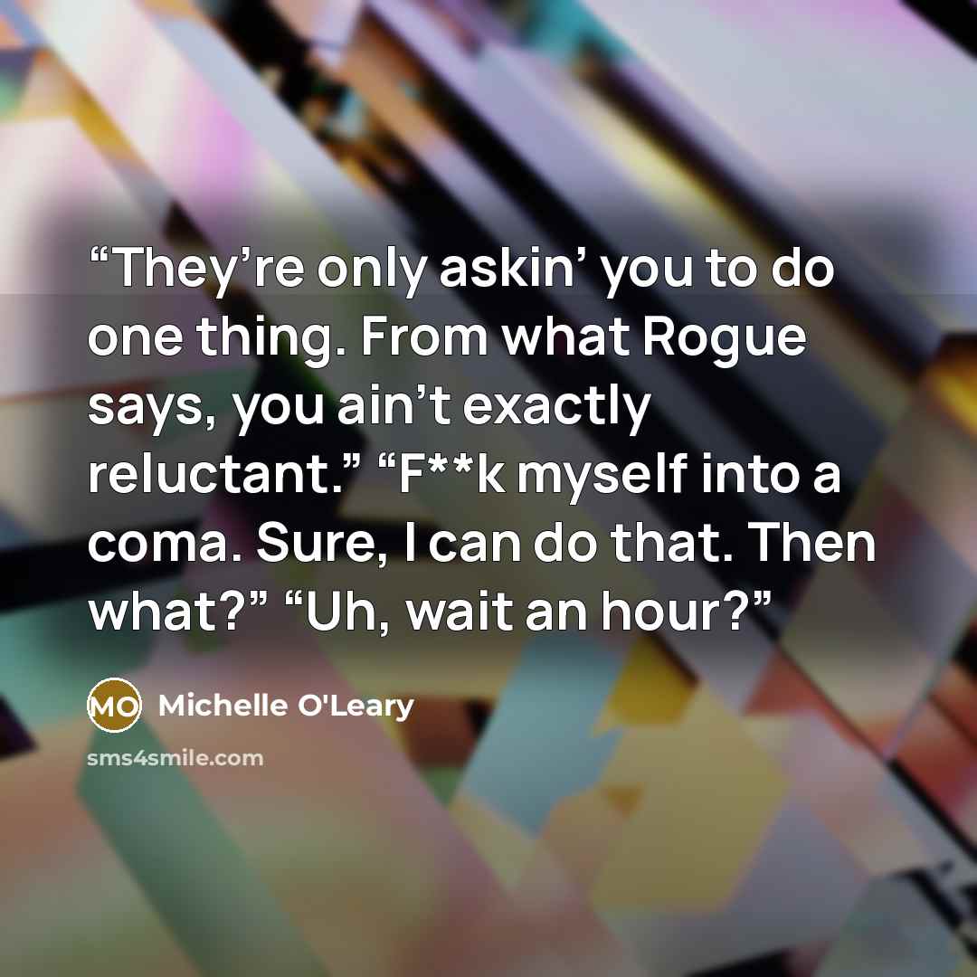 “They’re only askin’ you to do one thing. From what Rogue says, you ain’t exactly reluctant.” “F**k myself into a coma. Sure, I can do that. Then what?” “Uh, wait an hour?” quote by Michelle O'Leary