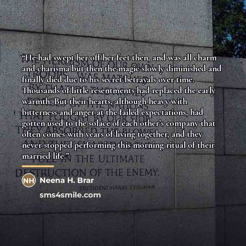 “He had swept her off her feet then, and was all charm and charisma but then the magic slowly diminished and finally died due to his secret betrayals over time. Thousands of little resentments had replaced the early warmth. But their hearts, although heavy with bitterness and anger at the failed…” quote by Neena H. Brar