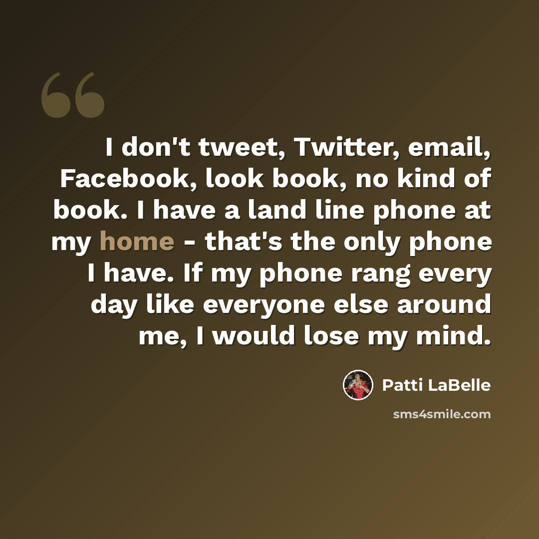 “I don't tweet, Twitter, email, Facebook, look book, no kind of book. I have a land line phone at my home - that's the only phone I have. If my phone rang every day like everyone else around me, I would lose my mind.” quote by Patti LaBelle