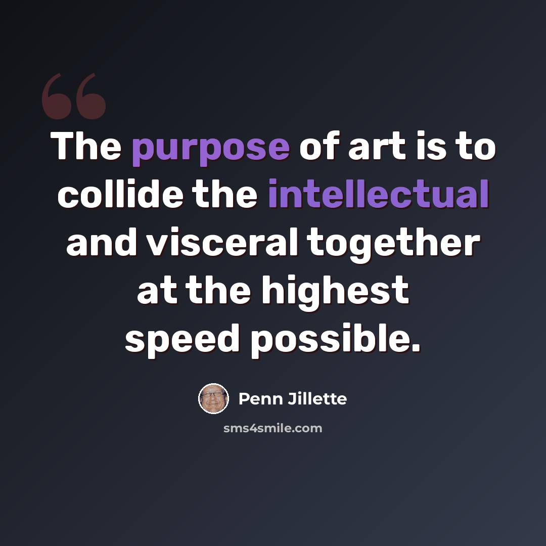 “The purpose of art is to collide the intellectual and visceral together at the highest speed possible.” quote by Penn Jillette