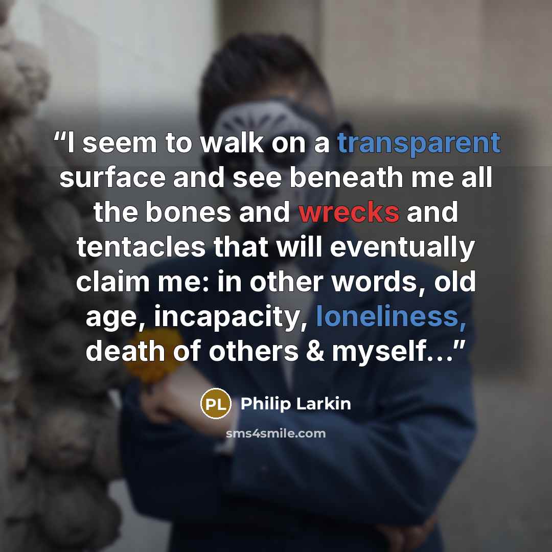 “I seem to walk on a transparent surface and see beneath me all the bones and wrecks and tentacles that will eventually claim me: in other words, old age, incapacity, loneliness, death of others & myself...” quote by Philip Larkin