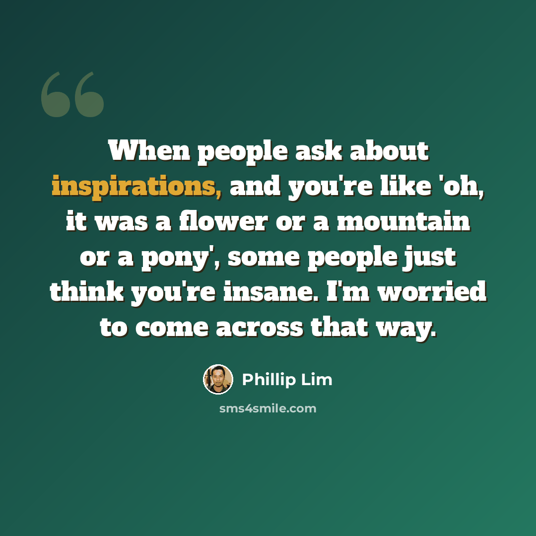 “When people ask about inspirations, and you're like 'oh, it was a flower or a mountain or a pony', some people just think you're insane. I'm worried to come across that way.” quote by Phillip Lim