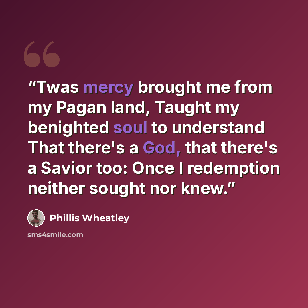 “Twas mercy brought me from my Pagan land, Taught my benighted soul to understand That there's a God, that there's a Savior too: Once I redemption neither sought nor knew.” quote by Phillis Wheatley