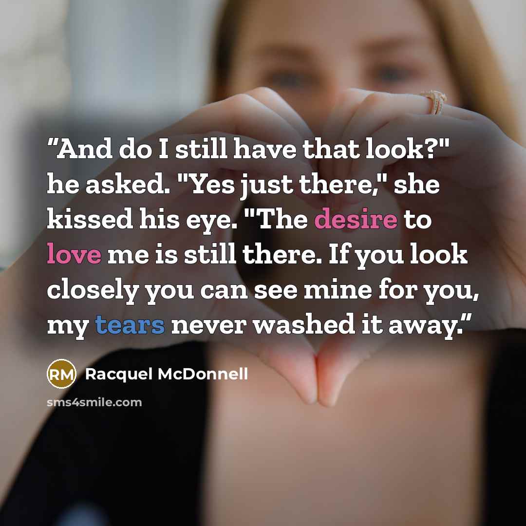 “And do I still have that look?" he asked. "Yes just there," she kissed his eye. "The desire to love me is still there. If you look closely you can see mine for you, my tears never washed it away.” quote by Racquel McDonnell