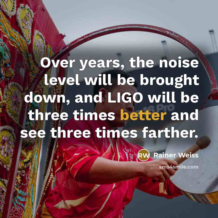 “Over years, the noise level will be brought down, and LIGO will be three times better and see three times farther.” quote by Rainer Weiss