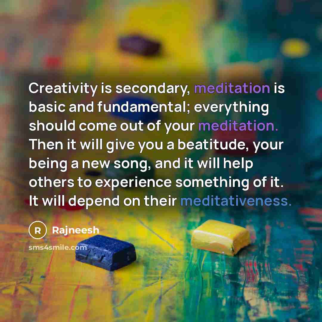 “Creativity is secondary, meditation is basic and fundamental; everything should come out of your meditation. Then it will give you a beatitude, your being a new song, and it will help others to experience something of it. It will depend on their meditativeness.” quote by Rajneesh