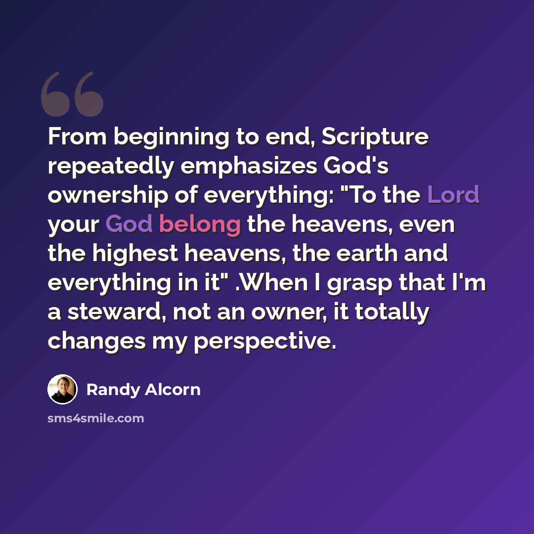 “From beginning to end, Scripture repeatedly emphasizes God's ownership of everything: "To the Lord your God belong the heavens, even the highest heavens, the earth and everything in it" .When I grasp that I'm a steward, not an owner, it totally changes my perspective.” quote by Randy Alcorn