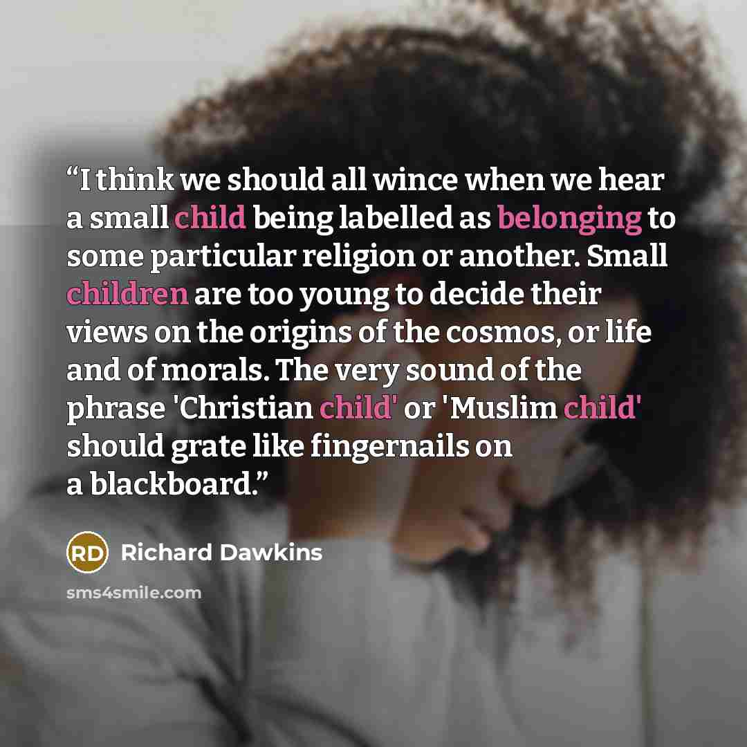 “I think we should all wince when we hear a small child being labelled as belonging to some particular religion or another. Small children are too young to decide their views on the origins of the cosmos, or life and of morals. The very sound of the phrase 'Christian child' or 'Muslim child' should…” quote by Richard Dawkins