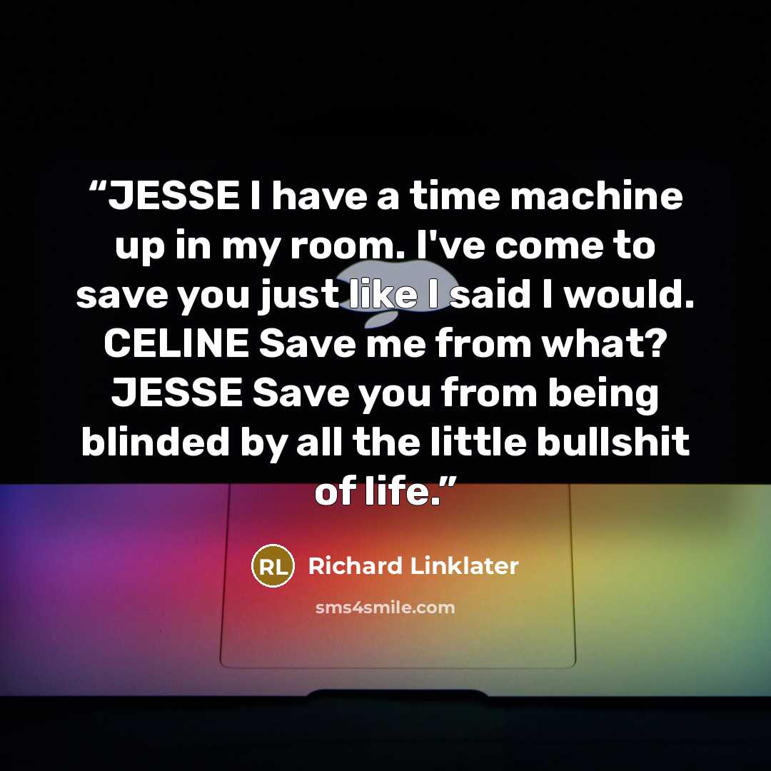 “JESSE I have a time machine up in my room. I've come to save you just like I said I would. CELINE Save me from what? JESSE Save you from being blinded by all the little bullshit of life.” quote by Richard Linklater