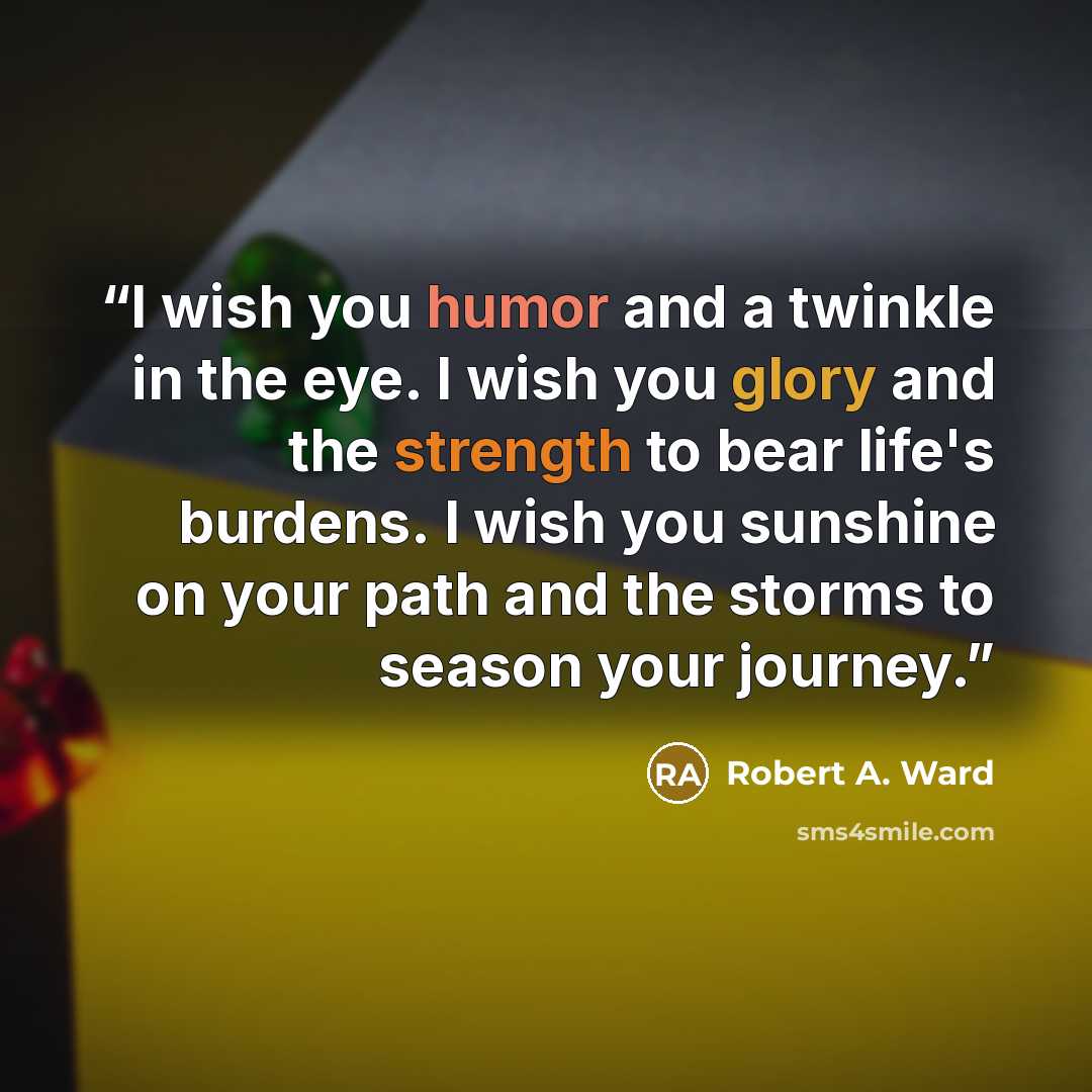 “I wish you humor and a twinkle in the eye. I wish you glory and the strength to bear life's burdens. I wish you sunshine on your path and the storms to season your journey.” quote by Robert A. Ward