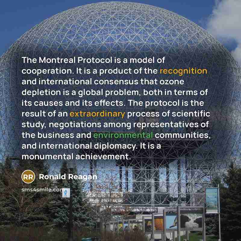 “The Montreal Protocol is a model of cooperation. It is a product of the recognition and international consensus that ozone depletion is a global problem, both in terms of its causes and its effects. The protocol is the result of an extraordinary process of scientific study, negotiations among…” quote by Ronald Reagan