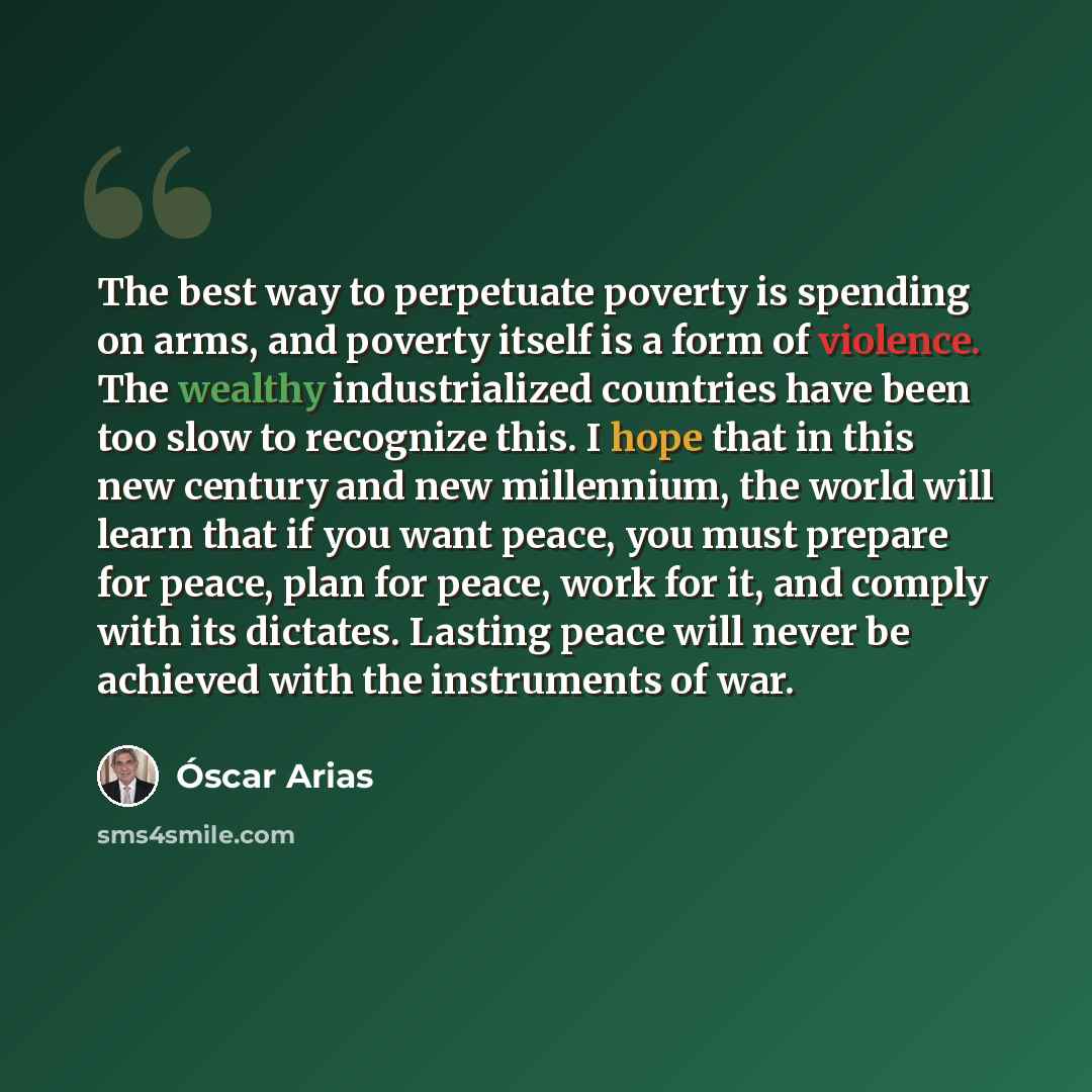 “The best way to perpetuate poverty is spending on arms, and poverty itself is a form of violence. The wealthy industrialized countries have been too slow to recognize this. I hope that in this new century and new millennium, the world will learn that if you want peace, you must prepare for peace…” quote by Oscar Arias