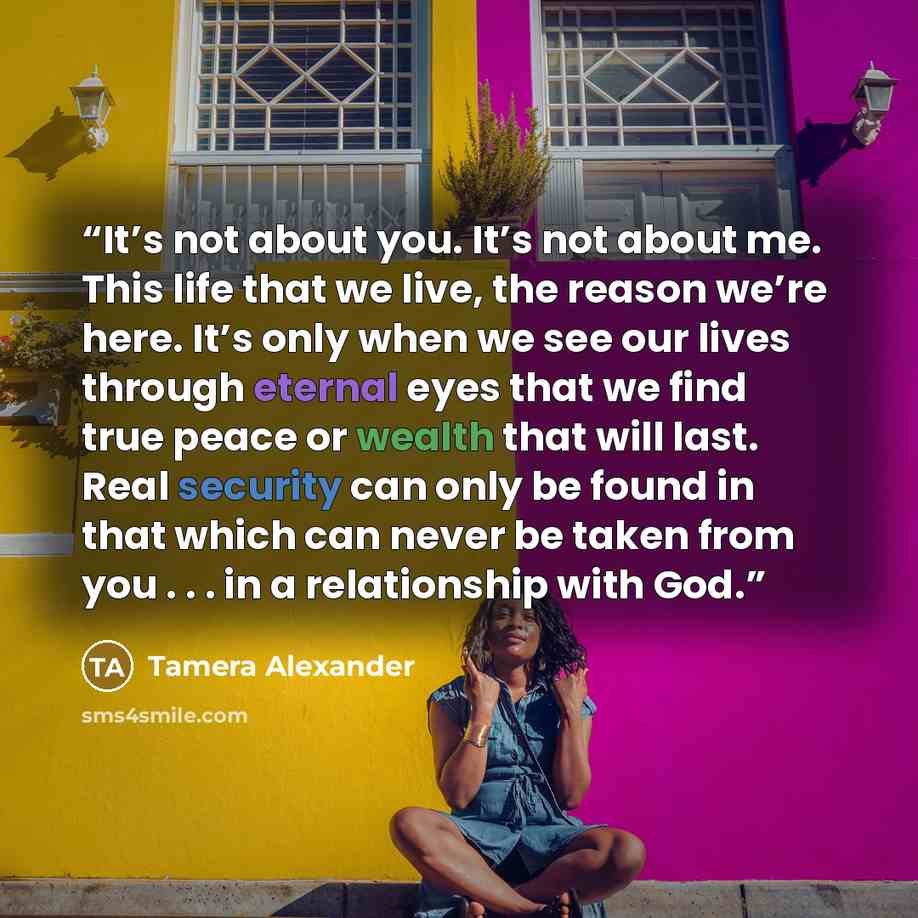 “It’s not about you. It’s not about me. This life that we live, the reason we’re here. It’s only when we see our lives through eternal eyes that we find true peace or wealth that will last. Real security can only be found in that which can never be taken from you . . . in a relationship with God.” quote by Tamera Alexander