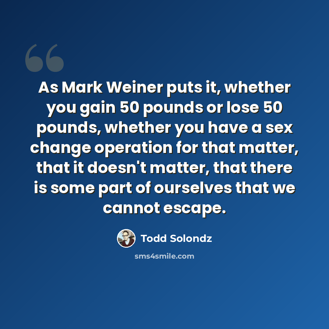 “As Mark Weiner puts it, whether you gain 50 pounds or lose 50 pounds, whether you have a sex change operation for that matter, that it doesn't matter, that there is some part of ourselves that we cannot escape.” quote by Todd Solondz