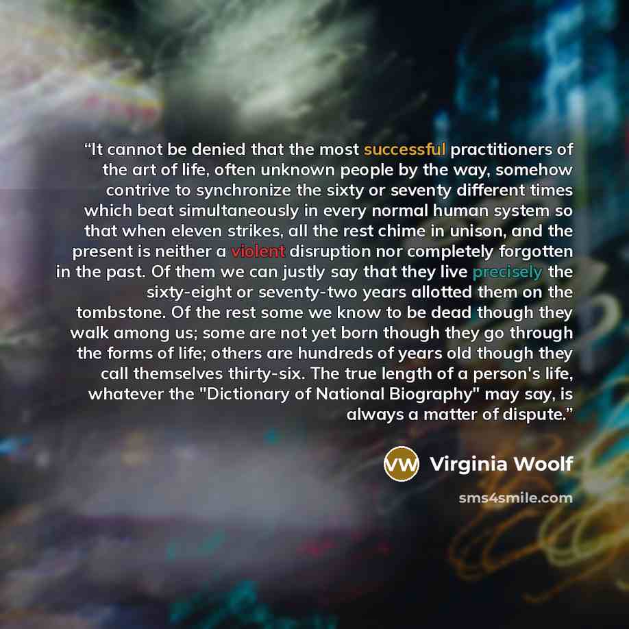 “It cannot be denied that the most successful practitioners of the art of life, often unknown people by the way, somehow contrive to synchronize the sixty or seventy different times which beat simultaneously in every normal human system so that when eleven strikes, all the rest chime in unison, and…” quote by Virginia Woolf