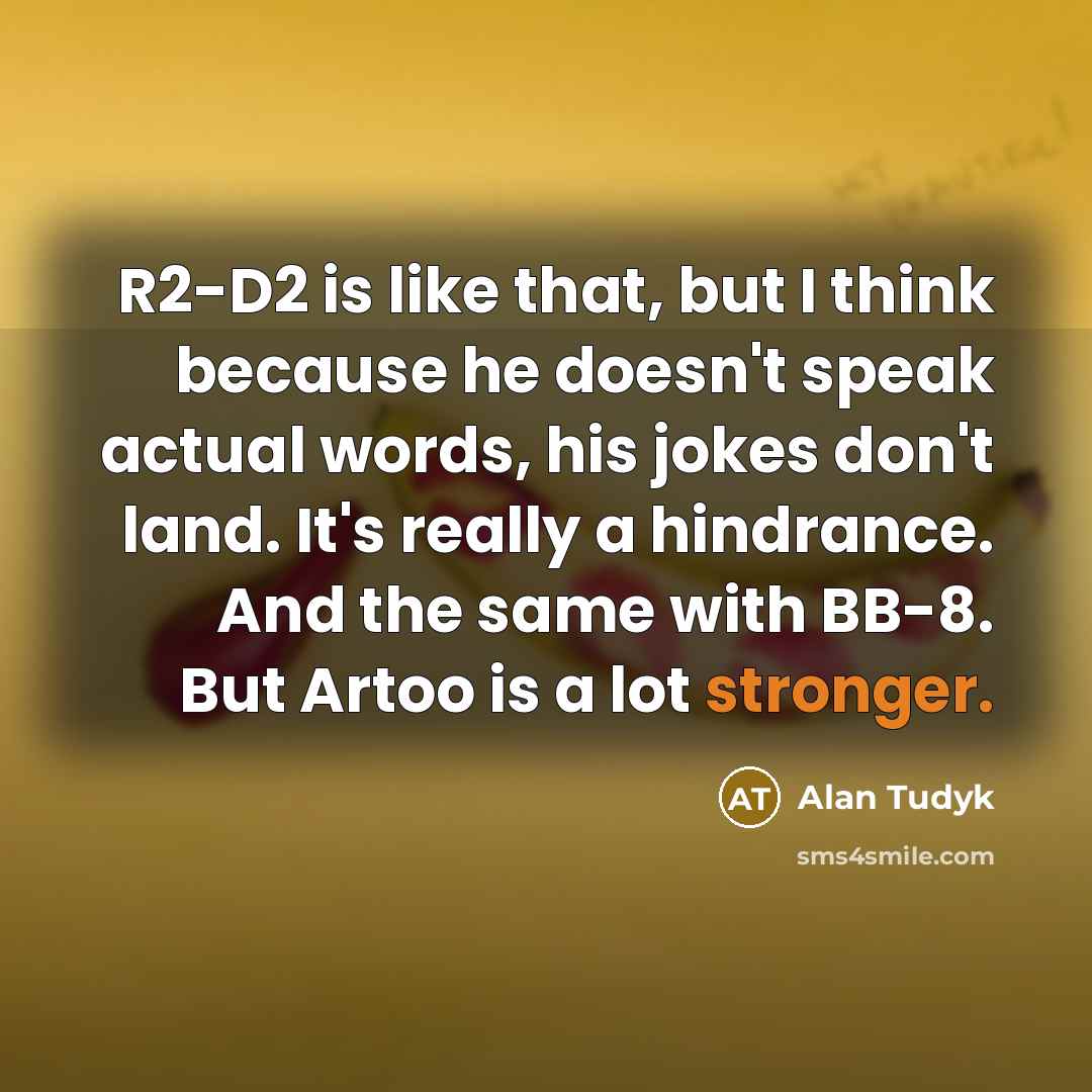 “R2-D2 is like that, but I think because he doesn't speak actual words, his jokes don't land. It's really a hindrance. And the same with BB-8. But Artoo is a lot stronger.” quote by Alan Tudyk