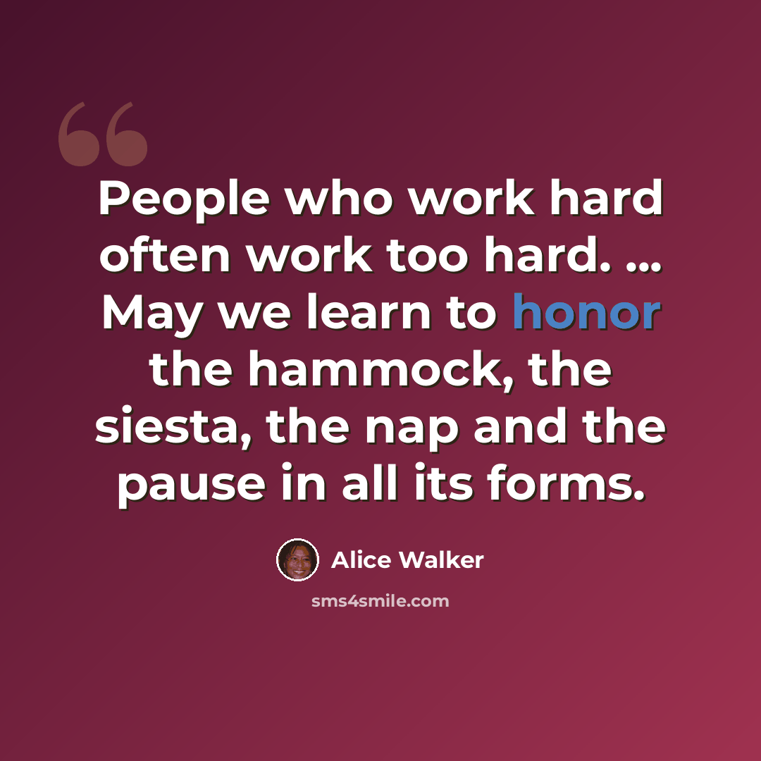 “People who work hard often work too hard. ... May we learn to honor the hammock, the siesta, the nap and the pause in all its forms.” quote by Alice Walker