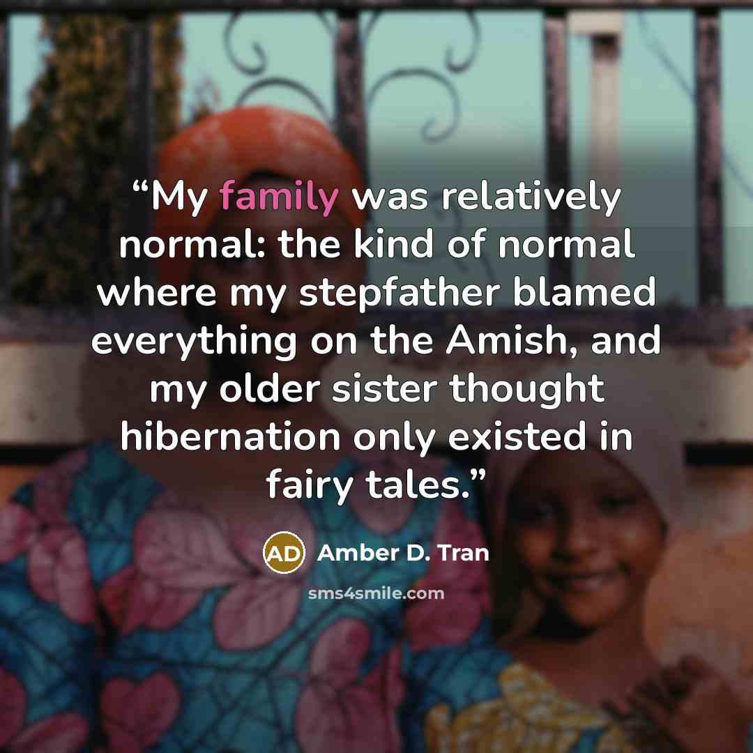 “My family was relatively normal: the kind of normal where my stepfather blamed everything on the Amish, and my older sister thought hibernation only existed in fairy tales.” quote by Amber D. Tran