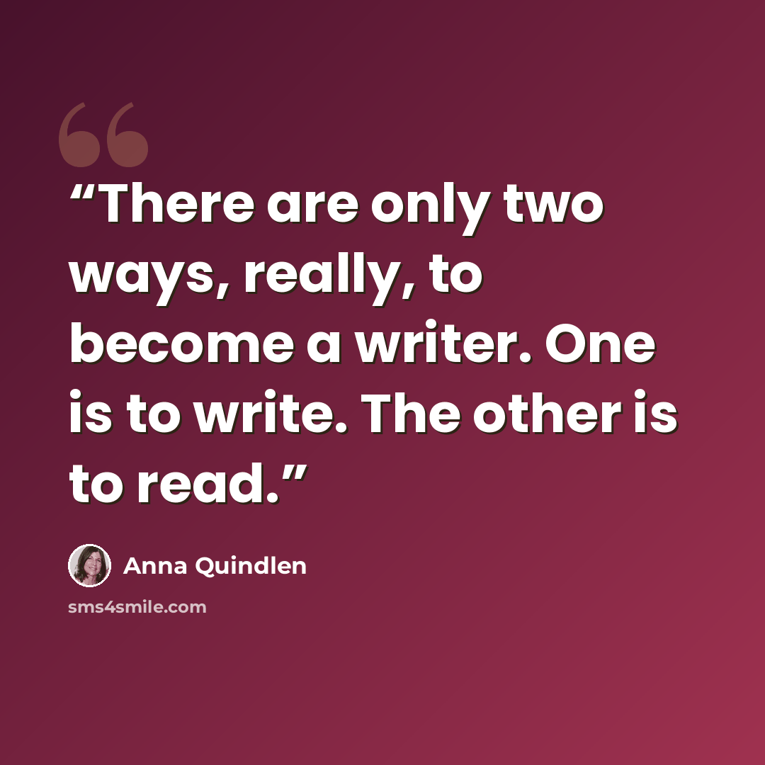 “There are only two ways, really, to become a writer. One is to write. The other is to read.” quote by Anna Quindlen